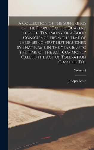 A Collection of the Sufferings of the People Called Quakers, for the Testimony of a Good Conscience From the Time of Their Being First Distinguished by That Name in the Year 1650 to the Time of the Act Commonly Called the Act of Toleration Granted To...; Vol