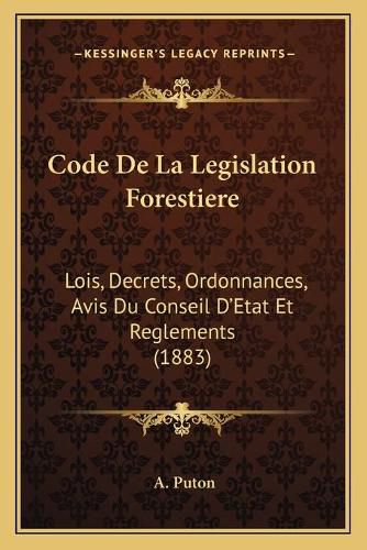 Code de La Legislation Forestiere: Lois, Decrets, Ordonnances, Avis Du Conseil D'Etat Et Reglements (1883)