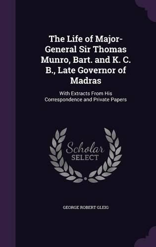 Cover image for The Life of Major-General Sir Thomas Munro, Bart. and K. C. B., Late Governor of Madras: With Extracts from His Correspondence and Private Papers