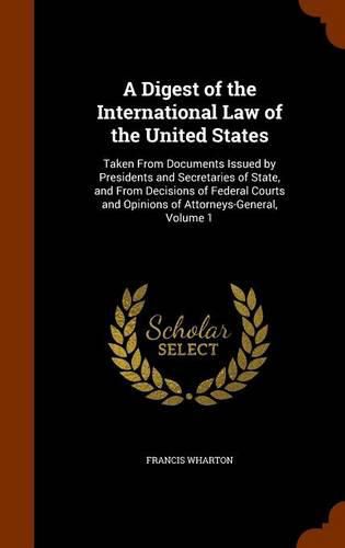 Cover image for A Digest of the International Law of the United States: Taken from Documents Issued by Presidents and Secretaries of State, and from Decisions of Federal Courts and Opinions of Attorneys-General, Volume 1