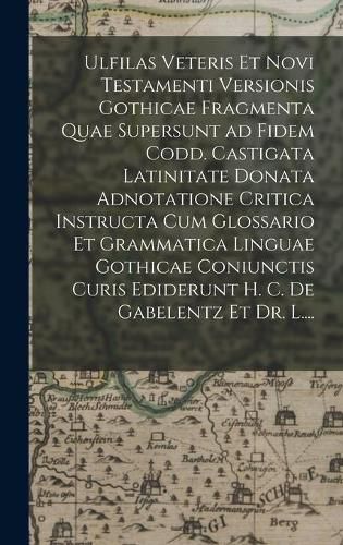 Ulfilas Veteris Et Novi Testamenti Versionis Gothicae Fragmenta Quae Supersunt Ad Fidem Codd. Castigata Latinitate Donata Adnotatione Critica Instructa Cum Glossario Et Grammatica Linguae Gothicae Coniunctis Curis Ediderunt H. C. De Gabelentz Et Dr. L....