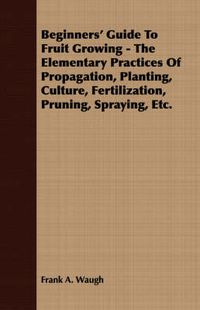 Cover image for Beginners' Guide to Fruit Growing - The Elementary Practices of Propagation, Planting, Culture, Fertilization, Pruning, Spraying, Etc.