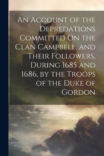 An Account of the Depredations Committed On the Clan Campbell, and Their Followers, During 1685 and 1686, by the Troops of the Duke of Gordon