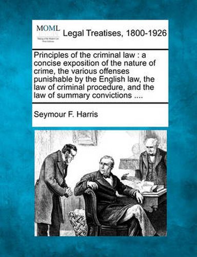 Cover image for Principles of the criminal law: a concise exposition of the nature of crime, the various offenses punishable by the English law, the law of criminal procedure, and the law of summary convictions ....