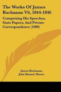 Cover image for The Works of James Buchanan V6, 1844-1846: Comprising His Speeches, State Papers, and Private Correspondence (1909)