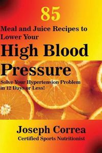 Cover image for 85 Meal and Juice Recipes to Lower Your High Blood Pressure: Solve Your Hypertension Problem in 12 Days or Less!