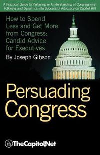 Cover image for Persuading Congress: A Practical Guide to Parlaying an Understanding of Congressional Folkways and Dynamics into Successful Advocacy on Capitol Hill: How to Spend Less and Get More from Congress: Candid Advice for Executives