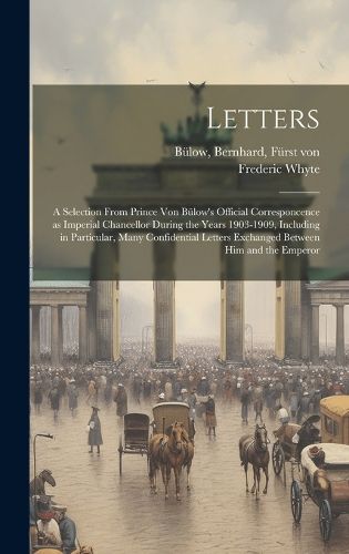 Cover image for Letters; a Selection From Prince von Buelow's Official Corresponcence as Imperial Chancellor During the Years 1903-1909, Including in Particular, Many Confidential Letters Exchanged Between him and the Emperor