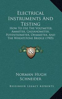 Cover image for Electrical Instruments and Testing: How to Use the Voltmeter, Ammeter, Galvanometer, Potentiometer, Ohmmeter, and the Wheatstone Bridge (1905)