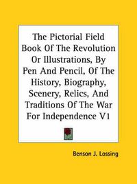 Cover image for The Pictorial Field Book Of The Revolution Or Illustrations, By Pen And Pencil, Of The History, Biography, Scenery, Relics, And Traditions Of The War For Independence V1