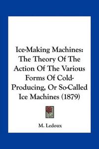 Cover image for Ice-Making Machines: The Theory of the Action of the Various Forms of Cold-Producing, or So-Called Ice Machines (1879)