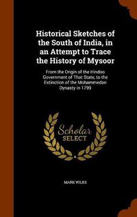 Cover image for Historical Sketches of the South of India, in an Attempt to Trace the History of Mysoor: From the Origin of the Hindoo Government of That State, to the Extinction of the Mohammedan Dynasty in 1799