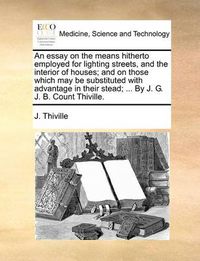 Cover image for An Essay on the Means Hitherto Employed for Lighting Streets, and the Interior of Houses; And on Those Which May Be Substituted with Advantage in Their Stead; ... by J. G. J. B. Count Thiville.