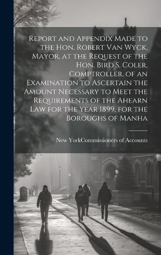 Cover image for Report and Appendix Made to the Hon. Robert Van Wyck, Mayor, at the Request of the Hon. Bird S. Coler, Comptroller, of an Examination to Ascertain the Amount Necessary to Meet the Requirements of the Ahearn law for the Year 1899, for the Boroughs of Manha