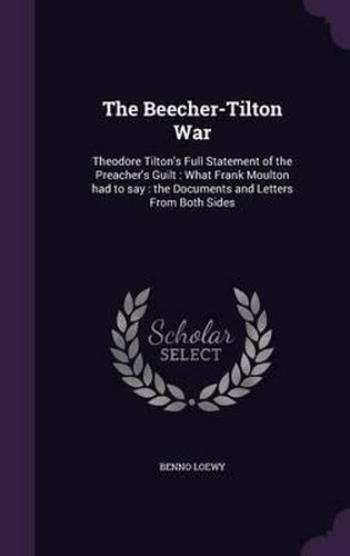 The Beecher-Tilton War: Theodore Tilton's Full Statement of the Preacher's Guilt: What Frank Moulton Had to Say: The Documents and Letters from Both Sides