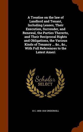 A Treatise on the law of Landlord and Tenant, Including Leases, Their Execution, Surrender, and Renewal, the Parties Thererto, and Their Reciprocal Rights and Obligations, the Various Kinds of Tenancy ... &c., &c., With Full References to the Latest Ameri