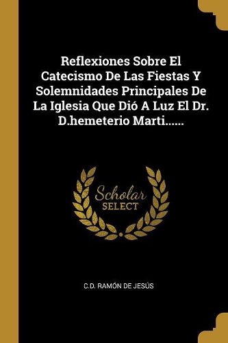 Cover image for Reflexiones Sobre El Catecismo De Las Fiestas Y Solemnidades Principales De La Iglesia Que Dio A Luz El Dr. D.hemeterio Marti......