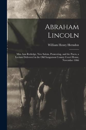 Abraham Lincoln: Miss Ann Rutledge, New Salem, Pioneering, and the Poem, a Lecture Delivered in the Old Sangamon County Court House, November 1866