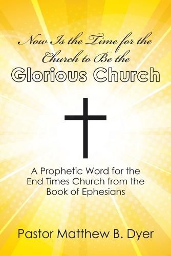 Now Is the Time for the Church to Be the Glorious Church: A Prophetic Word for the End Times Church from the Book of Ephesians