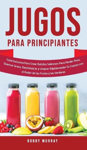 Jugos Para Principiantes: Guia Exclusiva para Crear Batidos Sabrosos para Perder Peso, Quemar Grasa, Desintoxicar y Limpiar Rapidamente Tu Cuerpo con el Poder de las Frutas y las Verduras