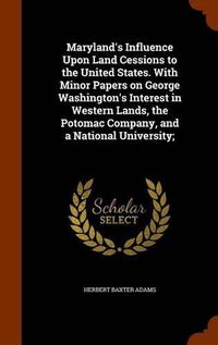 Cover image for Maryland's Influence Upon Land Cessions to the United States. with Minor Papers on George Washington's Interest in Western Lands, the Potomac Company, and a National University;