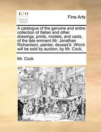 Cover image for A Catalogue of the Genuine and Entire Collection of Italian and Other Drawings, Prints, Models, and Casts, of the Late Eminent Mr. Jonathan Richardson, Painter, Deceas'd. Which Will Be Sold by Auction, by Mr. Cock,