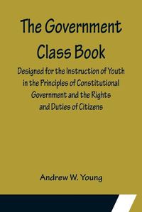 Cover image for The Government Class Book; Designed for the Instruction of Youth in the Principles of Constitutional Government and the Rights and Duties of Citizens.