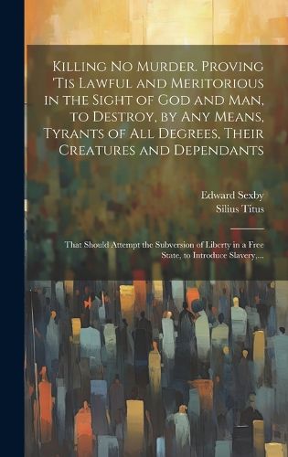 Cover image for Killing No Murder. Proving 'tis Lawful and Meritorious in the Sight of God and Man, to Destroy, by Any Means, Tyrants of All Degrees, Their Creatures and Dependants; That Should Attempt the Subversion of Liberty in a Free State, to Introduce Slavery, ...