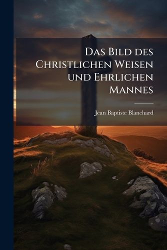 Cover image for Das Bild Des Christlichen Weisen Und Ehrlichen Mannes: Ein Freyer Auszug Der Franz Sischen Werke Des Abt Blanchard...