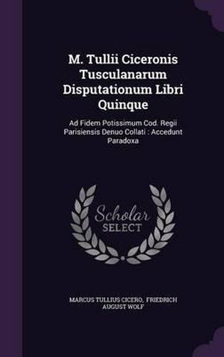 M. Tullii Ciceronis Tusculanarum Disputationum Libri Quinque: Ad Fidem Potissimum Cod. Regii Parisiensis Denuo Collati: Accedunt Paradoxa