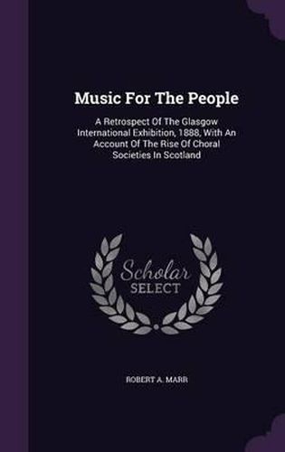 Cover image for Music for the People: A Retrospect of the Glasgow International Exhibition, 1888, with an Account of the Rise of Choral Societies in Scotland