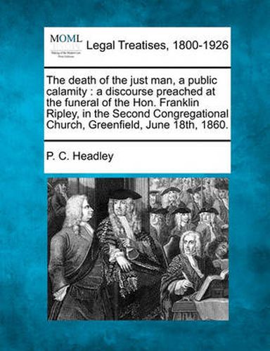 Cover image for The Death of the Just Man, a Public Calamity: A Discourse Preached at the Funeral of the Hon. Franklin Ripley, in the Second Congregational Church, Greenfield, June 18th, 1860.