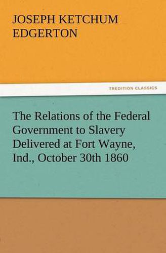 Cover image for The Relations of the Federal Government to Slavery Delivered at Fort Wayne, Ind., October 30th 1860