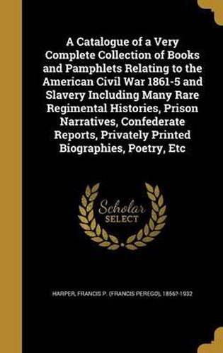 Cover image for A Catalogue of a Very Complete Collection of Books and Pamphlets Relating to the American Civil War 1861-5 and Slavery Including Many Rare Regimental Histories, Prison Narratives, Confederate Reports, Privately Printed Biographies, Poetry, Etc