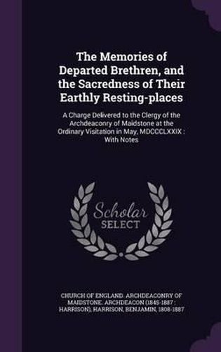 Cover image for The Memories of Departed Brethren, and the Sacredness of Their Earthly Resting-Places: A Charge Delivered to the Clergy of the Archdeaconry of Maidstone at the Ordinary Visitation in May, MDCCCLXXIX: With Notes