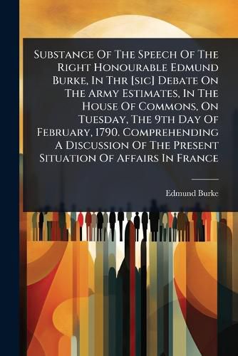 Cover image for Substance Of The Speech Of The Right Honourable Edmund Burke, In Thr [sic] Debate On The Army Estimates, In The House Of Commons, On Tuesday, The 9th Day Of February, 1790. Comprehending A Discussion Of The Present Situation Of Affairs In France