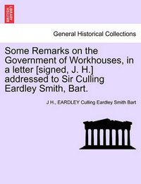 Cover image for Some Remarks on the Government of Workhouses, in a Letter [signed, J. H.] Addressed to Sir Culling Eardley Smith, Bart.