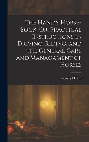 Cover image for The Handy Horse-Book, Or, Practical Instructions in Driving, Riding, and the General Care and Managament of Horses