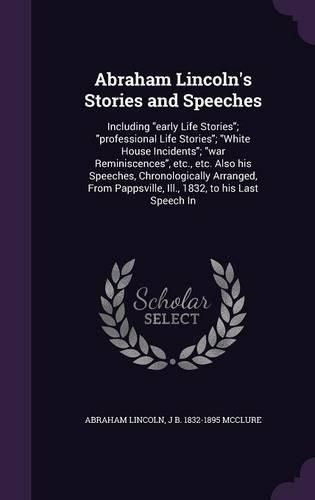 Cover image for Abraham Lincoln's Stories and Speeches: Including Early Life Stories; Professional Life Stories; White House Incidents; War Reminiscences, Etc., Etc. Also His Speeches, Chronologically Arranged, from Pappsville, Ill., 1832, to His Last Speech in