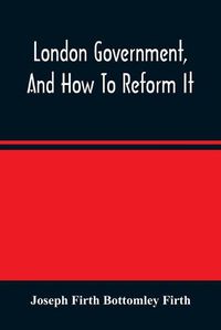 Cover image for London Government, And How To Reform It