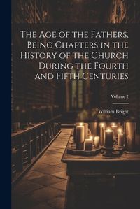 Cover image for The Age of the Fathers, Being Chapters in the History of the Church During the Fourth and Fifth Centuries; Volume 2