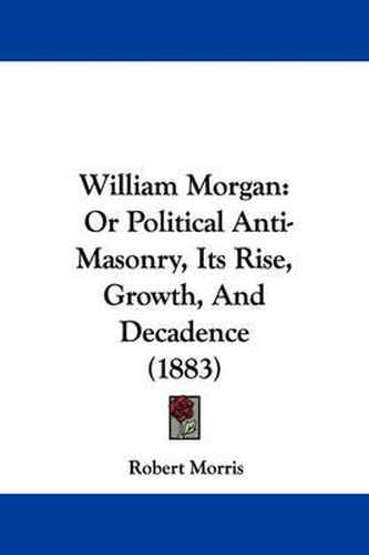 Cover image for William Morgan: Or Political Anti-Masonry, Its Rise, Growth, and Decadence (1883)