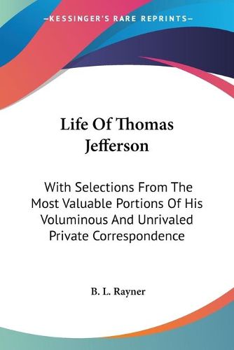 Cover image for Life of Thomas Jefferson: With Selections from the Most Valuable Portions of His Voluminous and Unrivaled Private Correspondence