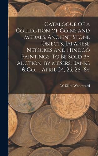 Cover image for Catalogue of a Collection of Coins and Medals, Ancient Stone Objects, Japanese Netsukes and Hindoo Paintings. To be Sold by Auction, by Messrs. Banks & co. ... April 24, 25, 26, '84