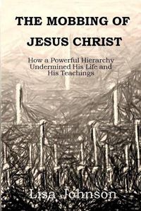 Cover image for The Mobbing Of Jesus Christ: How a Powerful Hierarchy Undermined His Life and His Teachings