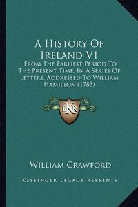 Cover image for A History of Ireland V1: From the Earliest Period to the Present Time, in a Series of Letters, Addressed to William Hamilton (1783)