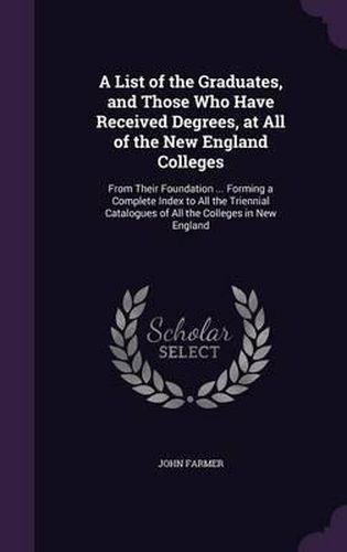 Cover image for A List of the Graduates, and Those Who Have Received Degrees, at All of the New England Colleges: From Their Foundation ... Forming a Complete Index to All the Triennial Catalogues of All the Colleges in New England