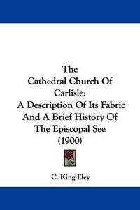 Cover image for The Cathedral Church of Carlisle: A Description of Its Fabric and a Brief History of the Episcopal See (1900)