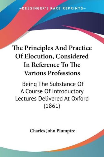 Cover image for The Principles and Practice of Elocution, Considered in Reference to the Various Professions: Being the Substance of a Course of Introductory Lectures Delivered at Oxford (1861)