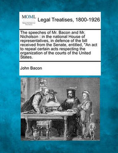 The Speeches of Mr. Bacon and Mr. Nicholson: In the National House of Representatives, in Defence of the Bill Received from the Senate, Entitled, an ACT to Repeal Certain Acts Respecting the Organization of the Courts of the United States.